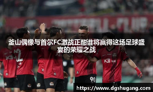 釜山偶像与首尔FC激战正酣谁将赢得这场足球盛宴的荣耀之战