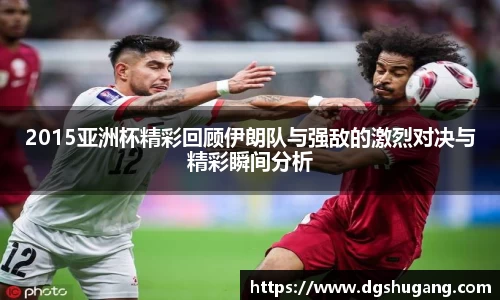 2015亚洲杯精彩回顾伊朗队与强敌的激烈对决与精彩瞬间分析