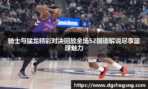 骑士与猛龙精彩对决回放全场52国语解说尽享篮球魅力