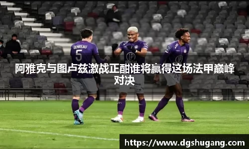阿雅克与图卢兹激战正酣谁将赢得这场法甲巅峰对决