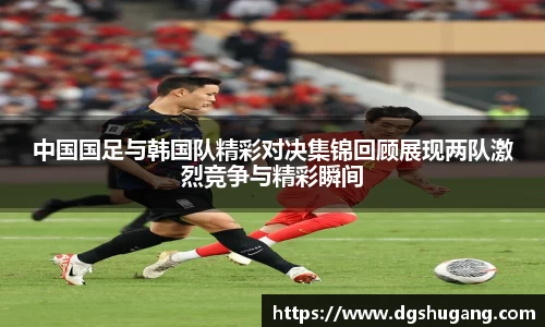中国国足与韩国队精彩对决集锦回顾展现两队激烈竞争与精彩瞬间