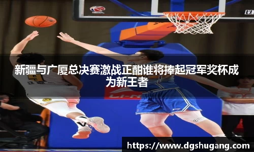 新疆与广厦总决赛激战正酣谁将捧起冠军奖杯成为新王者