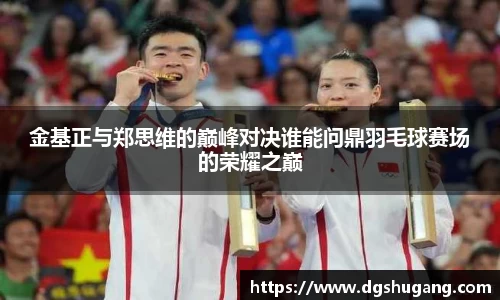 金基正与郑思维的巅峰对决谁能问鼎羽毛球赛场的荣耀之巅