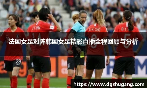 法国女足对阵韩国女足精彩直播全程回顾与分析