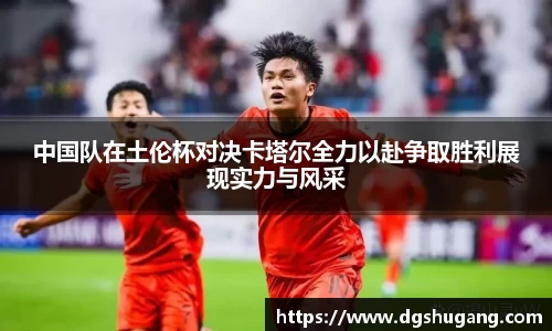 中国队在土伦杯对决卡塔尔全力以赴争取胜利展现实力与风采
